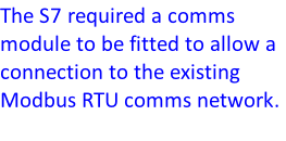 The S7 required a comms module to be fitted to allow a connection to the existing Modbus RTU comms network.