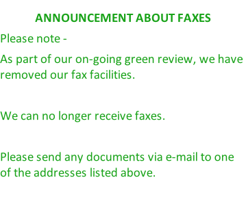 ANNOUNCEMENT ABOUT FAXES Please note -  As part of our on-going green review, we have removed our fax facilities.   We can no longer receive faxes.  Please send any documents via e-mail to one of the addresses listed above.