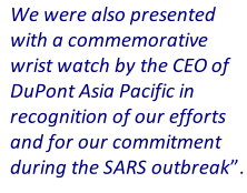 We were also presented with a commemorative wrist watch by the CEO of DuPont Asia Pacific in recognition of our efforts and for our commitment during the SARS outbreak”.