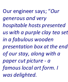 Our engineer says; “Our generous and very hospitable hosts presented us with a purple clay tea set in a fabulous wooden presentation box at the end of our stay, along with a paper cut picture - a famous local art form. I was delighted.