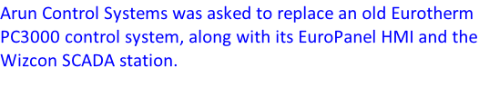 Arun Control Systems was asked to replace an old Eurotherm PC3000 control system, along with its EuroPanel HMI and the Wizcon SCADA station.